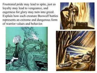 Frustrated pride may lead to spite, just as
loyalty may lead to vengeance, and
eagerness for glory may turn into greed.
Explain how each creature Beowulf battles
represents an extreme and dangerous form
of warrior values and behavior.
 