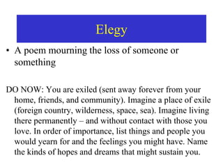 Elegy
• A poem mourning the loss of someone or
something
DO NOW: You are exiled (sent away forever from your
home, friends, and community). Imagine a place of exile
(foreign country, wilderness, space, sea). Imagine living
there permanently – and without contact with those you
love. In order of importance, list things and people you
would yearn for and the feelings you might have. Name
the kinds of hopes and dreams that might sustain you.
 