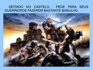 DEITADO NO CASTELO,    PEDE PARA SEUS
GUERREIROS FAZEREM BASTANTE BARULHO.
 