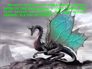 BEOWULF TEVE UM FILHO COM A MÃE DE GRANDEL
ANTES DE DAR UMA FACADA. E COMO PENSOU, SEU
FILHO NASCEU UM MONSTRO, MAS NÃO IGUAL A
GRANDEL, ELE ERA UM DRAGÃO!
 