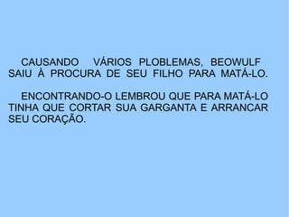 CAUSANDO VÁRIOS PLOBLEMAS, BEOWULF
SAIU À PROCURA DE SEU FILHO PARA MATÁ-LO.

   ENCONTRANDO-O LEMBROU QUE PARA MATÁ-LO
TINHA QUE CORTAR SUA GARGANTA E ARRANCAR
SEU CORAÇÃO.
 