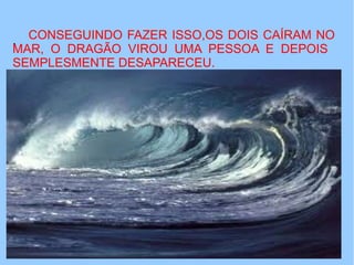 . CONSEGUINDO FAZER ISSO,OS DOIS CAÍRAM NO
MAR, O DRAGÃO VIROU UMA PESSOA E DEPOIS
SEMPLESMENTE DESAPARECEU.
 