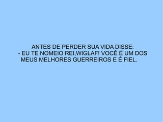 ANTES DE PERDER SUA VIDA DISSE:
- EU TE NOMEIO REI,WIGLAF! VOCÊ É UM DOS
 MEUS MELHORES GUERREIROS E É FIEL.
 