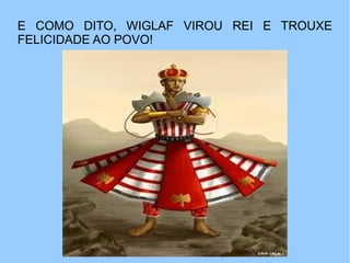 E COMO DITO, WIGLAF VIROU REI E TROUXE
FELICIDADE AO POVO!
 
