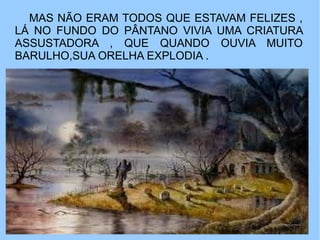 MAS NÃO ERAM TODOS QUE ESTAVAM FELIZES ,
LÁ NO FUNDO DO PÂNTANO VIVIA UMA CRIATURA
ASSUSTADORA , QUE QUANDO OUVIA MUITO
BARULHO,SUA ORELHA EXPLODIA .
 