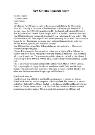 New Orleans Research Paper
Student s name:
Lecturer s name:
Course code:
Date:
Introduction New Orleans is a city in Louisiana situated along the Mississippi
River 100. The city is the centre of Louisiana and it is busiest port in the Gulf of
Mexico s since the 1700s. It was established by the French and was ruled for more
than 40 years by the Spanish. It was bought by U.S. in the 1803 Louisiana Purchase.
New Orleans is known because of its unique Creole culture and diverse history. The
city is famous for its 24hrs nightlife and most importantly for its food. The city is also
known for its vibrant music scene and spicy cuisines that combine its history of
African, French, Spanish, and American cultures.
New Orleans food culture New Orleans is known internationally ... Show more
content on Helpwriting.net ...
Charles. It is among the famous seafood restaurants in Uptown New Orleans. Its
exterior and decor makes one feel like they are entering a steamboat filled with tasty
selections from the sea. The restaurant specializes in oysters which go for 50 cent. It
is usually open from 4.00 a.m 6.00pm daily. Their wine selection is amazing. Gazebo
Cafe
This is an open air restaurant in the middle of the French Market of New Orleans.
This is a great place to enjoy the vibrant sounds and smells from New Orleans
market. The restaurant plays live music. The menu includes Crawfish Etouffee and
other New Orleans favourites like po boys and Muffulettas.
Grand Isle Restaurant
Grand Isle is a strip of land in mainland Louisiana and it is famous for fishing.
Grand Isle Restaurant s menu comprises of fresh seafood. The restaurant is located
on the busy Fulton Street. One of its chef s is the famous chef Ryan Haigler who has
worked in famous restaurants in USA. The Crawfish Etouffee in this restaurant is
amazing and mouth watering. This is a must visit restaurant for all locals and
 