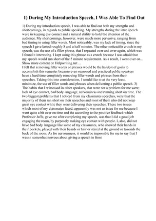 1) During My Introduction Speech, I Was Able To Find Out
1) During my introduction speech, I was able to find out both my strengths and
shortcomings, in regards to public speaking. My strengths during the intro speech
were in keeping eye contact and a natural ability to hold the attention of the
audience. My shortcomings, however, were much more pervasive, ranging from
bad timing to using filler words. Most noticeably, was my lack of timing, since the
speech I gave lasted roughly 8 and a half minutes. The other noticeable crutch in my
speech, was the use of a filler phrase, that I repeated over and over again, which was
I found it interesting. I kept using this phrase as a crutch because I was afraid that
my speech would run short of the 5 minute requirement. As a result, I went over on...
Show more content on Helpwriting.net ...
I felt that removing filler words or phrases would be the hardest of goals to
accomplish this semester because even seasoned and practiced public speakers
have a hard time completely removing filler words and phrases from their
speeches. Taking this into consideration, I would like to at the very least,
minimize, the use of filler words and phrases when delivering a public speech. 3)
The habits that I witnessed in other speakers, that were not a problem for me were;
lack of eye contact, bad body language, nervousness and running short on time. The
two biggest problems that I noticed from my classmates speeches, were that the
majority of them ran short on their speeches and most of them also did not keep
great eye contact while they were delivering their speeches. These two issues
which most of my classmates faced, apparently was not an issue for me because I
went quite a bit over on time and the according to the positive feedback which
Professor Jaffe, gave me after completing my speech, was that I did a good job
engaging the room, by purposely making eye contact with people. I, also, did not
have bad body language like some of my classmates, who showed their hands in
their pockets, played with their beards or hair or stared at the ground or towards the
back of the room. As for nervousness, it would be impossible for me to say that I
wasn t somewhat nervous about giving a speech in front
 