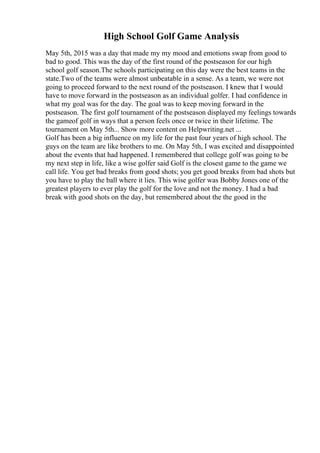High School Golf Game Analysis
May 5th, 2015 was a day that made my my mood and emotions swap from good to
bad to good. This was the day of the first round of the postseason for our high
school golf season.The schools participating on this day were the best teams in the
state.Two of the teams were almost unbeatable in a sense. As a team, we were not
going to proceed forward to the next round of the postseason. I knew that I would
have to move forward in the postseason as an individual golfer. I had confidence in
what my goal was for the day. The goal was to keep moving forward in the
postseason. The first golf tournament of the postseason displayed my feelings towards
the gameof golf in ways that a person feels once or twice in their lifetime. The
tournament on May 5th... Show more content on Helpwriting.net ...
Golf has been a big influence on my life for the past four years of high school. The
guys on the team are like brothers to me. On May 5th, I was excited and disappointed
about the events that had happened. I remembered that college golf was going to be
my next step in life, like a wise golfer said Golf is the closest game to the game we
call life. You get bad breaks from good shots; you get good breaks from bad shots but
you have to play the ball where it lies. This wise golfer was Bobby Jones one of the
greatest players to ever play the golf for the love and not the money. I had a bad
break with good shots on the day, but remembered about the the good in the
 