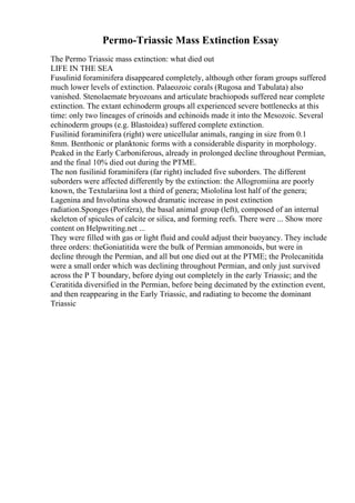 Permo-Triassic Mass Extinction Essay
The Permo Triassic mass extinction: what died out
LIFE IN THE SEA
Fusulinid foraminifera disappeared completely, although other foram groups suffered
much lower levels of extinction. Palaeozoic corals (Rugosa and Tabulata) also
vanished. Stenolaemate bryozoans and articulate brachiopods suffered near complete
extinction. The extant echinoderm groups all experienced severe bottlenecks at this
time: only two lineages of crinoids and echinoids made it into the Mesozoic. Several
echinoderm groups (e.g. Blastoidea) suffered complete extinction.
Fusilinid foraminifera (right) were unicellular animals, ranging in size from 0.1
8mm. Benthonic or planktonic forms with a considerable disparity in morphology.
Peaked in the Early Carboniferous, already in prolonged decline throughout Permian,
and the final 10% died out during the PTME.
The non fusilinid foraminifera (far right) included five suborders. The different
suborders were affected differently by the extinction: the Allogromiina are poorly
known, the Textulariina lost a third of genera; Miololina lost half of the genera;
Lagenina and Involutina showed dramatic increase in post extinction
radiation.Sponges (Porifera), the basal animal group (left), composed of an internal
skeleton of spicules of calcite or silica, and forming reefs. There were ... Show more
content on Helpwriting.net ...
They were filled with gas or light fluid and could adjust their buoyancy. They include
three orders: theGoniatitida were the bulk of Permian ammonoids, but were in
decline through the Permian, and all but one died out at the PTME; the Prolecanitida
were a small order which was declining throughout Permian, and only just survived
across the P T boundary, before dying out completely in the early Triassic; and the
Ceratitida diversified in the Permian, before being decimated by the extinction event,
and then reappearing in the Early Triassic, and radiating to become the dominant
Triassic
 