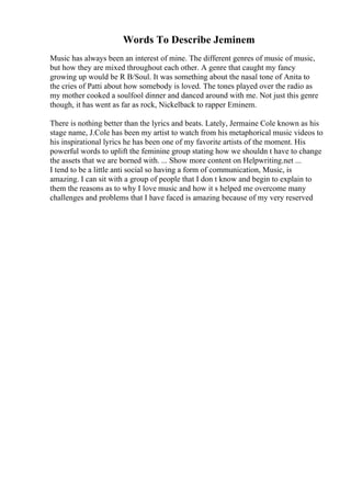 Words To Describe Jeminem
Music has always been an interest of mine. The different genres of music of music,
but how they are mixed throughout each other. A genre that caught my fancy
growing up would be R B/Soul. It was something about the nasal tone of Anita to
the cries of Patti about how somebody is loved. The tones played over the radio as
my mother cooked a soulfool dinner and danced around with me. Not just this genre
though, it has went as far as rock, Nickelback to rapper Eminem.
There is nothing better than the lyrics and beats. Lately, Jermaine Cole known as his
stage name, J.Cole has been my artist to watch from his metaphorical music videos to
his inspirational lyrics he has been one of my favorite artists of the moment. His
powerful words to uplift the feminine group stating how we shouldn t have to change
the assets that we are borned with. ... Show more content on Helpwriting.net ...
I tend to be a little anti social so having a form of communication, Music, is
amazing. I can sit with a group of people that I don t know and begin to explain to
them the reasons as to why I love music and how it s helped me overcome many
challenges and problems that I have faced is amazing because of my very reserved
 