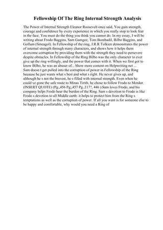 Fellowship Of The Ring Internal Strength Analysis
The Power of Internal Strength Eleanor Roosevelt once said, You gain strength,
courage and confidence by every experience in which you really stop to look fear
in the face. You must do the thing you think you cannot do. In my essay, I will be
writing about Frodo Baggins, Sam Gamgee, Tom Bombadil, Bilbo Baggins, and
Gollum (Smeagol). In Fellowship of the ring, J.R.R Tolkien demonstrates the power
of internal strength through many characters, and shows how it helps them
overcome corruption by providing them with the strength they need to persevere
despite obstacles. In Fellowship of the Ring Bilbo was the only character to ever
give up the ring willingly, and the power that comes with it. When we first got to
know Bilbo, he was an abuser of... Show more content on Helpwriting.net ...
Sam doesn t get pulled into the corruption of power in Fellowship of the Ring
because he just wants what s best and what s right. He never gives up, and
although he s not the bravest, he s filled with internal strength. Even when he
could ve gone the safe route to Minas Tirith, he chose to follow Frodo to Mordor.
(INSERT QUOTE) (Pg.,456 Pg;,457 Pg.,117?, 446 ).Sam loves Frodo, and his
company helps Frodo bear the burden of the Ring. Sam s devotion to Frodo is like
Frodo s devotion to all Middle earth: it helps to protect him from the Ring s
temptations as well as the corruption of power. If all you want is for someone else to
be happy and comfortable, why would you need a Ring of
 