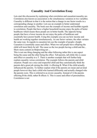 Causality And Correlation Essay
Lets start this discussion by explaining what correlation and causation/causality are.
Correlation also known as association is the simultaneous variation in two variables.
Causality is different in that it is the notion that a change in one factor results in a
corresponding change in another. Lets use an example to better understand
correlation and causality. The book uses the example of income and healthin regards
to correlation. People that have a higher household income enjoy the perks of better
healthcare which means these people are in better health. The opposite being
people that have a lower income do not enjoy the perks of healthcare and
essentially have poorer health. Using this example you can see how income and
health are working together simultaneously. As one factor variates, the other variates
the same way. In regards to causation lets use the example of people s height.
Causation is essentially cause and effect. When two tall people have offspring the
child will most likely be tall. The cause us the two people having a child and the...
Show more content on Helpwriting.net ...
This is not one thing changing and the other following rather this is one aspect
being the cause and the other being the effect. Tall parents, tall child; this is cause
and effect or causality to a T. There is another example that will further help
explain causality versus correlation. The example follows the parents and child
situation. People see a nice and respectful child and they automatically think the
parents did a great job raising the child. A effecting B. What if the child actually
influenced the parents. To further explain what if the parents ere mean and un kind
people however they had a child who learned differently and actually changed who
the parents were. This is referred to as revere causality. Instead of A the parents
effecting B the child, rather B effects A. This is cause and effect of personalities.
Correlation is not
 