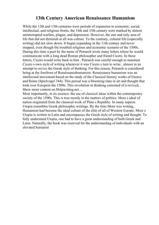 13th Century American Renaissance Humanism
While the 12th and 13th centuries were periods of expansion in economic, social,
intellectual, and religious fronts, the 14th and 15th century were marked by almost
uninterrupted warfare, plague, and depression. However, the one and only area of
life that did not diminish at all was culture. To the contrary, cultural life (especially
writing) did not slow down. It began expanding in the 11th century and never
stopped, even though the troubled religious and economic scenario of the 1500s.
During this time a poet by the name of Petrarch wrote many letters where he would
communicate with a long dead Roman philosopher and friend Cicero. In these
letters, Cicero would write back to him . Petrarch was careful enough to maintain
Cicero s own style of writing whenever it was Cicero s turn to write , almost in an
attempt to revive the Greek style of thinking. For this reason, Petrarch is considered
being at the forefront of Renaissancehumanism. Renaissance humanism was an
intellectual movement based on the study of the Classical literary works of Greece
and Rome (Spielvogel 344). This period was a blooming time in art and thought that
took over Europein the 1500s. This revolution in thinking consisted of a revived...
Show more content on Helpwriting.net ...
Most importantly, in its essence: the use of classical ideas within the contemporary
society of the 1500s. This is true mostly in the matters of politics. More s ideal of
nation originated from the classical work of Plato s Republic. In many aspects
Utopia resembles Greek philosophic writings. By the time More was writing,
Humanism had become the ideal culture of the elite of all of Western Europe. More s
Utopia is written in Latin and encompasses the Greek style of writing and thought. To
fully understand Utopia, one had to have a great understanding of both Greek and
Latin. Naturally, the book was reserved for the understanding of individuals with an
elevated humanist
 