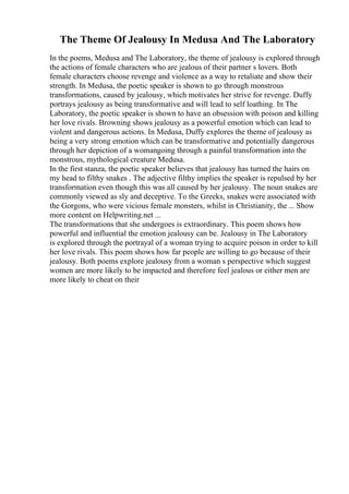 The Theme Of Jealousy In Medusa And The Laboratory
In the poems, Medusa and The Laboratory, the theme of jealousy is explored through
the actions of female characters who are jealous of their partner s lovers. Both
female characters choose revenge and violence as a way to retaliate and show their
strength. In Medusa, the poetic speaker is shown to go through monstrous
transformations, caused by jealousy, which motivates her strive for revenge. Duffy
portrays jealousy as being transformative and will lead to self loathing. In The
Laboratory, the poetic speaker is shown to have an obsession with poison and killing
her love rivals. Browning shows jealousy as a powerful emotion which can lead to
violent and dangerous actions. In Medusa, Duffy explores the theme of jealousy as
being a very strong emotion which can be transformative and potentially dangerous
through her depiction of a womangoing through a painful transformation into the
monstrous, mythological creature Medusa.
In the first stanza, the poetic speaker believes that jealousy has turned the hairs on
my head to filthy snakes . The adjective filthy implies the speaker is repulsed by her
transformation even though this was all caused by her jealousy. The noun snakes are
commonly viewed as sly and deceptive. To the Greeks, snakes were associated with
the Gorgons, who were vicious female monsters, whilst in Christianity, the ... Show
more content on Helpwriting.net ...
The transformations that she undergoes is extraordinary. This poem shows how
powerful and influential the emotion jealousy can be. Jealousy in The Laboratory
is explored through the portrayal of a woman trying to acquire poison in order to kill
her love rivals. This poem shows how far people are willing to go because of their
jealousy. Both poems explore jealousy from a woman s perspective which suggest
women are more likely to be impacted and therefore feel jealous or either men are
more likely to cheat on their
 