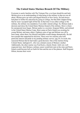 The United States Marines Branch Of The Military
Everyone is surely familiar with The Vietnam War, or at least should be and Jack
Mclean gives us an understanding of what being in the military in that era was all
about. Mclean grew up with a privileged lifestyle in New Jersey. He had always
had plans to further his education by going to college, but that didn t happen being
that he wasn t accepted right off the bat. In that time it was either college or the
military, the military was mandatory if you didn t attend college. So, Mclean made a
decision and chose the United States Marines branch of the military. Here is where
his unexpected story began. Mclean spoke to a recruiter, Sergeant Miller, and enlisted
in the United States Marine Corps. Boot camp on Parris Island was awaiting for
young Mclean, and many others. Eighteen years of age and Mclean was off to
boot camp, where there, his lifestyle and habits would change dramatically. He did
have people that supported his decision, There were two marines who took
particular interest and pride in my pending military service. (pg.25). In result, this
reassured Mclean that he had made a good decision. One of the marines being
Colonel Henry Aplington II , who was a distant cousin of Mclean s mother.
Additionally, the other marine was Fred Scott, a family friend , both very well
respected men. Jack Mclean s military career would kick start at this time and Parris
Island would become hell on Earth for him and the rest of the platoon. Staff Sergeant
Hilton, became their worst
 