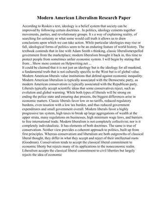 Modern American Liberalism Research Paper
According to Roskin s text, ideology is a belief system that society can be
improved by following certain doctrines . In politics, ideology cements together
movements, parties, and revolutionary groups. It s a way of explaining reality, of
searching for certainty or what some would call truth it allows us to draw
conclusions upon which we can take action. While particular ideologies may rise or
fall, ideological forms of politics seem to be an enduring feature of world history. The
textbook contends that in line with Adam Smith s thinking, classic liberalismexpelled
government from the marketplace; modern liberalism brought it back in, this time to
protect people from sometimes unfair economic system. I will begin by stating that
from... Show more content on Helpwriting.net ...
It could be claimed that it is not just an ideology but is the ideology for all mankind,
a fundamental truth that is not culturally specific to the West but is of global value.
Modern American liberals value institutions that defend against economic inequality.
Modern American liberalism is typically associated with the Democratic party, as
modern American conservatism is typically associated with the Republican party.
Liberals typically accept scientific ideas that some conservatives reject, such as
evolution and global warming. While both types of liberals will be strong on
ending the police state and ensuring due process, the biggest differences arise in
economic matters. Classic liberals favor low or no tariffs, reduced regulatory
burdens, even taxation with a low tax burden, and thus reduced government
expenditures and small government overall. Modern liberals favor a highly
progressive tax system, high taxes to break up large aggregations of wealth at the
upper strata, many regulations on businesses, high minimum wage laws, and barriers
to free international trade. Modern liberalism is not completely collectivist; nor is it
completely individualistic. It has elements of both doctrines. The same is true of
conservatism. Neither view provides a coherent approach to politics, built up from
first principles. Whereas conservatism and liberalism are both outgrowths of classical
liberal thought, they differ in what they accept and reject of their intellectual roots
(Goodman). Conservatism tends to accept the classical liberal commitment to
economic liberty but rejects many of its applications to the noneconomic realm.
Liberalism accepts the classical liberal commitment to civil liberties but largely
rejects the idea of economic
 