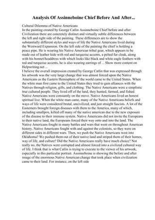 Analysis Of Assinneboine Chief Before And After...
Cultural Dilemma of Native Americans
In the painting created by George Catlin Assinneboine Chief before and after
Civilization there are concretely distinct and virtually subtle differences between
the left and right side of the painting. These differences are to show the
substantially different styles and ways of life the Native Americans lived during
the Westward Expansion. On the left side of the painting the chief is holding a
peace pipe. He is wearing his Native American tribal gear, which appears to be
made out of leather hide with red and turquoise accents, a pelted fur cloak, along
with his bonnet/headdress with which looks like black and white eagle feathers with
red and turquoise accents, he is also wearing earrings of ... Show more content on
Helpwriting.net ...
I believe the overall impression created by George Catlin that was expressed through
his artwork was the very large change that was almost forced upon the Native
Americans as the Eastern Hemisphere of the world came to the United States. When
the white man first came to the United States they tried to gain alliances with the
Natives through religion, gifts, and clothing. The Native Americans were a simplistic
true cultured people. They lived off of the land, they hunted, farmed, and fished.
Native Americans were constantly on the move. Native Americans lived an honest
spiritual live. When the white man came, many of the Native Americans beliefs and
ways of life were considered brutal, uncivilized, and just straight fascists. A lot of the
Easterners brought foreign diseases with them to the America, many of which,
including smallpox, killed off many of the native american due to the new exposure
of the disease to their immune system. Native Americans did not invite the Europeans
to their native land, the Europeans forced their way onto and into the land. The
Native Americans fought in many battles and wars that went on throughout American
history. Native Americans fought with and against the colonists, so they were on
different sides in different wars. Then, we push the Native Americans west into
Oklahoma? We pushed them out of their native land and striped them of their homes,
way of life, and culture? Did the Native Americans really have much choice? Not
really no, the Natives were corrupted and almost forced into a civilized cultured way
of life. I think that is what Catlin is trying to execute to the viewer of his artwork,
especially in this particular portrait. Assinneboine is showing the before and after
image of the enormous Native American change that took place when civilization
came to their land. For instance, on the left side
 