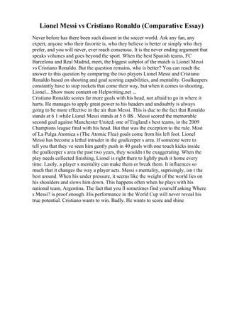 Lionel Messi vs Cristiano Ronaldo (Comparative Essay)
Never before has there been such dissent in the soccer world. Ask any fan, any
expert, anyone who their favorite is, who they believe is better or simply who they
prefer, and you will never, ever reach consensus. It is the never ending argument that
speaks volumes and goes beyond the sport. When the best Spanish teams, FC
Barcelona and Real Madrid, meet, the biggest subplot of the match is Lionel Messi
vs Cristiano Ronaldo. But the question remains, who is better? You can reach the
answer to this question by comparing the two players Lionel Messi and Cristiano
Ronaldo based on shooting and goal scoring capabilities, and mentality. Goalkeepers
constantly have to stop rockets that come their way, but when it comes to shooting,
Lionel... Show more content on Helpwriting.net ...
Cristiano Ronaldo scores far more goals with his head, not afraid to go in where it
hurts. He manages to apply great power to his headers and undoubtly is always
going to be more effective in the air than Messi. This is due to the fact that Ronaldo
stands at 6 1 while Lionel Messi stands at 5 6 ВЅ . Messi scored the memorable
second goal against Manchester United, one of England s best teams, in the 2009
Champions league final with his head. But that was the exception to the rule. Most
of La Pulga Atomica s (The Atomic Flea) goals come from his left foot. Lionel
Messi has become a lethal intruder in the goalkeeper s area. If someone were to
tell you that they ve seen him gently push in 40 goals with one touch kicks inside
the goalkeeper s area the past two years, they wouldn t be exaggerating. When the
play needs collected finishing, Lionel is right there to lightly push it home every
time. Lastly, a player s mentality can make them or break them. It influences so
much that it changes the way a player acts. Messi s mentality, suprisingly, isn t the
best around. When his under pressure, it seems like the weight of the world lies on
his shoulders and slows him down. This happens often when he plays with his
national team, Argentina. The fact that you ll sometimes find yourself asking Where
s Messi? is proof enough. His performance in the World Cup will never reveal his
true potential. Cristiano wants to win. Badly. He wants to score and shine
 