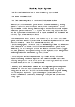 Healthy Septic System
Total: Educate customers on how to maintain a healthy septic system
Total Words in this Document:
Title: Time for Laundry? How to Maintain a Healthy Septic System
Whether you ve chosen a septic system because it s an environmentally friendly
option for your home or because sewer isn t available where you live, a healthy
septic system is vital for the long term care of your household wastewater. Properly
maintained systems can last for 25 to 30 years, and help to keep groundwater clean
and free of pollution, bacteria and viruses, as well as the nitrates and phosphates that
can cause algae bloom in bodies of water.
Many homeowners, though, want to know the best way to take care of their septic
system, and one of the best ways to do so is by understanding how laundry can affect
the overall health of ... Show more content on Helpwriting.net ...
Certain cleaning agents, like bleach, soaps that aren t biodegradable, and antibacterial
soaps, can weaken and even kill the bacteria that maintains septic system health.
Additionally, too much detergent released into the tank can be the cause of clogged
soil pores, preventing drainage and inciting backups. Typically, liquid detergents are
the best option when it comes to healthy septic systems.
Certain detergents are labeled to be safe for septic tanks, and they are almost
liquid, because they have fewer ingredients that can be harmful for septic tanks.
Some dry detergents use clay as a filler, which will cause clogs. Others may include
sodium as a filler, which can also cause problems.
Combining good laundry habits with the five most important tips that can protect
your tank will help your septic system operate at its best, giving you and your
family peace of mind and a protected investment that will keep the system running
for 20 to 30 years. If you have a question about your system, or want more
information about how your laundry habits might affect your tank, call Paradise
Valley Septic
 