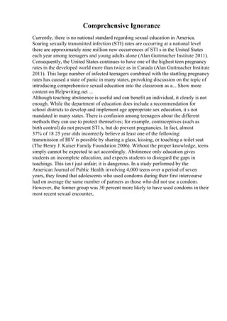 Comprehensive Ignorance
Currently, there is no national standard regarding sexual education in America.
Soaring sexually transmitted infection (STI) rates are occurring at a national level
there are approximately nine million new occurrences of STI s in the United States
each year among teenagers and young adults alone (Alan Guttmacher Institute 2011).
Consequently, the United States continues to have one of the highest teen pregnancy
rates in the developed world more than twice as in Canada (Alan Guttmacher Institute
2011). This large number of infected teenagers combined with the startling pregnancy
rates has caused a state of panic in many states, provoking discussion on the topic of
introducing comprehensive sexual education into the classroom as a... Show more
content on Helpwriting.net ...
Although teaching abstinence is useful and can benefit an individual, it clearly is not
enough. While the department of education does include a recommendation for
school districts to develop and implement age appropriate sex education, it s not
mandated in many states. There is confusion among teenagers about the different
methods they can use to protect themselves; for example, contraceptives (such as
birth control) do not prevent STI s, but do prevent pregnancies. In fact, almost
37% of 18 25 year olds incorrectly believe at least one of the following:
transmission of HIV is possible by sharing a glass, kissing, or touching a toilet seat
(The Henry J. Kaiser Family Foundation 2006). Without the proper knowledge, teens
simply cannot be expected to act accordingly. Abstinence only education gives
students an incomplete education, and expects students to disregard the gaps in
teachings. This isn t just unfair; it is dangerous. In a study performed by the
American Journal of Public Health involving 4,000 teens over a period of seven
years, they found that adolescents who used condoms during their first intercourse
had on average the same number of partners as those who did not use a condom.
However, the former group was 30 percent more likely to have used condoms in their
most recent sexual encounter,
 
