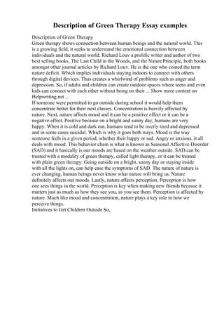 Description of Green Therapy Essay examples
Description of Green Therapy
Green therapy shows connection between human beings and the natural world. This
is a growing field, it seeks to understand the emotional connection between
individuals and the natural world. Richard Louv a prolific writer and author of two
best selling books, The Last Child in the Woods, and the NaturePrinciple, both books
amongst other journal articles by Richard Louv. He is the one who coined the term
nature deficit. Which implies individuals staying indoors to connect with others
through digital devices. Thus creates a whirlwind of problems such as anger and
depression. So, if adults and children can create outdoor spaces where teens and even
kids can connect with each other without being on their ... Show more content on
Helpwriting.net ...
If someone were permitted to go outside during school it would help them
concentrate better for their next classes. Concentration is heavily affected by
nature. Next, nature affects mood and it can be a positive effect or it can be a
negative effect. Positive because on a bright and sunny day, humans are very
happy. When it is cold and dark out, humans tend to be overly tired and depressed
and in some cases suicidal. Which is why it goes both ways. Mood is the way
someone feels in a given period, whether their happy or sad. Angry or anxious, it all
deals with mood. This behavior chain is what is known as Seasonal Affective Disorder
(SAD) and it basically is our moods are based on the weather outside. SAD can be
treated with a modality of green therapy, called light therapy, or it can be treated
with plain green therapy. Going outside on a bright, sunny day or staying inside
with all the lights on, can help ease the symptoms of SAD. The nature of nature is
ever changing, human beings never know what nature will bring us. Nature
definitely affects our moods. Lastly, nature affects perception. Perception is how
one sees things in the world. Perception is key when making new friends because it
matters just as much as how they see you, as you see them. Perception is affected by
nature. Much like mood and concentration, nature plays a key role in how we
perceive things.
Initiatives to Get Children Outside So,
 