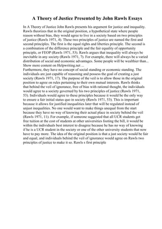 A Theory of Justice Presented by John Rawls Essays
In A Theory of Justice John Rawls presents his argument for justice and inequality.
Rawls theorizes that in the original position, a hypothetical state where people
reason without bias, they would agree to live in a society based on two principles
of justice (Rawls 1971, 4). These two principles of justice are named the first and
second principles. The first is the equal rights and liberties principle. The second is
a combination of the difference principle and the fair equality of opportunity
principle, or FEOP (Rawls 1971, 53). Rawls argues that inequality will always be
inevitable in any society (Rawls 1971, 7). For example, there will always be a varied
distribution of social and economic advantages. Some people will be wealthier than...
Show more content on Helpwriting.net ...
Furthermore, they have no concept of social standing or economic standing. The
individuals are just capable of reasoning and possess the goal of creating a just
society (Rawls 1971, 17). The purpose of the veil is to allow those in the original
position to agree on rules pertaining to their own mutual interests. Rawls thinks
that behind the veil of ignorance, free of bias with rational thought, the individuals
would agree to a society governed by his two principles of justice (Rawls 1971,
53). Individuals would agree to these principles because it would be the only way
to ensure a fair initial status quo in society (Rawls 1971, 53). This is important
because it allows for justified inequalities later that will be regulated instead of
unjust inequalities. No one would want to make things unequal from the start
because they have no way of knowing their actual place in society behind the veil
(Rawls 1971, 11). For example, if someone suggested that all UCR students get
free tuition at the cost of students at other universities footing the bill, it would be
within the individuals best interest to disagree because he has no way of knowing
if he is a UCR student in the society or one of the other university students that now
have to pay more. The idea of the original position is that a just society would be fair
and equal, and individuals behind the veil of ignorance would agree on Rawls two
principles of justice to make it so. Rawls s first principle
 