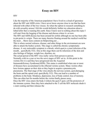 Essay on HIV
HIV
Like the majority of the American population I have lived in a cloud of ignorance
about the HIV and AIDS crisis. I have never know anyone close to me that has been
infected with either of the two viruses. So when the option to research something to
do with sexuality arouse I felt this would definitely further my education about a
lethal killer that is roaming this earth. Since I knew next to nothing about this topic I
will start from the begging of the disease and discuss where it s at now.
The HIV and AIDS disease has been around for awhile although no one has been able
to pin point it s origin. There are many theories floating around the medical world but
the most ... Show more content on Helpwriting.net ...
This is where normal sickness, disease, and other things in the environment are now
able to attack the bodies system. This stage is called the chronic symptomatic
disease. A very noticeable symptom is a thrush, which quot;is a yeast infection of the
mouth... quot;(Kelly 532). Also at this stage there can be infections of the skin and
also feelings of fatigue, weight loss, diarrhea, etc.
The actual period of the HIV virus really varies from person to person.
Normally with in a year or two the serve stages of HIV set in. At this point in the
victims life it is said they have progressed into the Acquired
Immunodeficiency Syndrome(AIDS). This status is established when one or more
of diseases have accumulated in the effected victims system. Many victims often
have lesions appear on their skin or they begin to acquire a pneumocystic
pneumonia. The final stage of the virus attacks the nervous system, quot;damaging
the brain and the spinal cord. quot;(Kelly 532). This can lead to a number of
problems in the body: blindness, depression, loss of body control, loss of memory.
This can often last for months before the victim finally passes away.
Once the HIV virus enters the body it infects the quot;T quot; cell the protectors of
the immune system. Once they have attached to the T cell the HIV molecule sheds it
s outer coating and then releases the
 