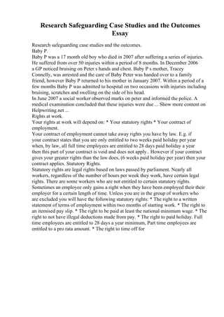 Research Safeguarding Case Studies and the Outcomes
Essay
Research safeguarding case studies and the outcomes.
Baby P.
Baby P was a 17 month old boy who died in 2007 after suffering a series of injuries.
He suffered from over 50 injuries within a period of 8 months. In December 2006
a GP noticed bruising on Peter s hands and chest. Baby P s mother, Tracey
Connelly, was arrested and the care of Baby Peter was handed over to a family
friend, however Baby P returned to his mother in January 2007. Within a period of a
few months Baby P was admitted to hospital on two occasions with injuries including
bruising, scratches and swelling on the side of his head.
In June 2007 a social worker observed marks on peter and informed the police. A
medical examination concluded that these injuries were due ... Show more content on
Helpwriting.net ...
Rights at work.
Your rights at work will depend on: * Your statutory rights * Your contract of
employment.
Your contract of employment cannot take away rights you have by law. E.g. if
your contract states that you are only entitled to two weeks paid holiday per year
when, by law, all full time employees are entitled to 28 days paid holiday a year
then this part of your contract is void and does not apply.. However if your contract
gives your greater rights than the law does, (6 weeks paid holiday per year) then your
contract applies. Statutory Rights.
Statutory rights are legal rights based on laws passed by parliament. Nearly all
workers, regardless of the number of hours per week they work, have certain legal
rights. There are some workers who are not entitled to certain statutory rights.
Sometimes an employee only gains a right when they have been employed their their
employer for a certain length of time. Unless you are in the group of workers who
are excluded you will have the following statutory rights: * The right to a written
statement of terms of employment within two months of starting work. * The right to
an itemised pay slip. * The right to be paid at least the national minimum wage. * The
right to not have illegal deductions made from pay. * The right to paid holiday. Full
time employees are entitled to 28 days a year minimum, Part time employees are
entitled to a pro rata amount. * The right to time off for
 