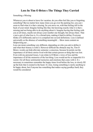 Loss In Tim O Brien s The Things They Carried
Something s Missing
Whenever you re about to leave for vacation, do you often feel like you re forgetting
something? But no matter how many times you go over the packing list, you can t
seem to find what it is that s missing. So you move on, with that feeling still in the
back of your mind. Imagine feeling like that, but knowing exactly what it is that s
missing and not being able to do anything about it. Imagine having that feeling with
you at all times, maybe not always your number one thought, but always there. That
s just a gist of what loss is. It s a broad term, making it hard to define; Everyone
thinks of it differently and so it is compiled into several definitions. Loss is defined
universally as the absence of something meaningful ... Show more content on
Helpwriting.net ...
Loss can mean something very different, depending on who you ask to define it
and what their history is with it. However difficult the obstacle may be, Tim O
Brien s words can help alleviate someone s conscious, because he points out the
importance of all those stories lived with that certain person or thing that was lost.
Even with my personal losses, I can relate to O Brien s views of loss and the
importance of all the memories of the lost thing. Loss would not be so impactful if it
weren t for all those sentimental memories and emotions that come with it. It s
necessary to sometimes remember the happy times lived before the loss, to slowly fill
up the hole that it created in the heart. It s true, losing something is rarely anything to
be happy about, but if anyone has something that makes saying goodbye hard, they
would be considered
 