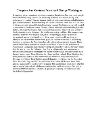 Compare And Contrast Peare And George Washington
Everybody knows something about the American Revolution. But how many people
know about the eerily similar, yet drastically different Irish Easter Rising and
subsequent revolution? Causes, leaders, battles, treaties, resolutions, and effects are a
part of every country. Sometimes they are similar, and other times not, as is the case
with America and Ireland. Padraig Pearse and George Washington were both elected
commander in chief over armies. Neither of them had ever commanded large armies
before, although Washington had commanded squadrons. They both also lost more
battles than they won. However, the similarities mostly end here. The outcome was
the most different. Washington won, after a long struggle. Pearse eventually
surrendered, saving countless lives.... Show more content on Helpwriting.net ...
Many of the Irish leaders were writers, poets, or scholars with little to no military
training. In contrast, the Americans had a lot of trained and capable leaders. These
drastically different leaders had drastically different effects on the Revolutions.
Washington s unique military tactics won the American Revolution, starting when he
had the idea to cross the Delaware. And Pearse, although he lost, went down in
history for his bravery when faced with insurmountable odds. One of Pearse s most
famous quotes reads They think that they have pacified Ireland. They think that they
have purchased half of us and intimidated the other half. They think they have
foreseen everything, think that they provided against everything; but the fools, the
fools, the fools! they have left us our Fenian dead, and while Ireland holds these
graves, Ireland unfree shall never be at peace. This quote meant much more after the
executions of sixteen Irish rebel commandants than it did when it was first said at
Jeremiah O Donovan Rossa s funeral. It gave hope to young revolutionaries and
incited rebellion against
 