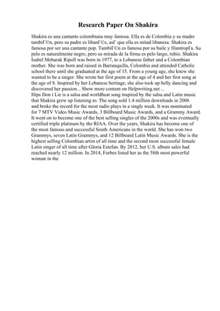 Research Paper On Shakira
Shakira es una cantante colombiana muy famosa. Ella es de Colombia y su madre
tambiГ©n, pero su padre es libanГ©s, asГ que ella es mitad libanesa. Shakira es
famosa por ser una cantante pop. TambiГ©n es famosa por su baile y filantropГa. Su
pelo es naturalmente negro, pero su mirada de la firma es pelo largo, rubio. Shakira
Isabel Mebarak Ripoll was born in 1977, to a Lebanese father and a Colombian
mother. She was born and raised in Barranquilla, Colombia and attended Catholic
school there until she graduated at the age of 15. From a young age, she knew she
wanted to be a singer. She wrote her first poem at the age of 4 and her first song at
the age of 8. Inspired by her Lebanese heritage, she also took up belly dancing and
discovered her passion... Show more content on Helpwriting.net ...
Hips Don t Lie is a salsa and worldbeat song inspired by the salsa and Latin music
that Shakira grew up listening to. The song sold 1.4 million downloads in 2006
and broke the record for the most radio plays in a single week. It was nominated
for 7 MTV Video Music Awards, 3 Billboard Music Awards, and a Grammy Award.
It went on to become one of the best selling singles of the 2000s and was eventually
certified triple platinum by the RIAA. Over the years, Shakira has become one of
the most famous and successful South Americans in the world. She has won two
Grammys, seven Latin Grammys, and 12 Billboard Latin Music Awards. She is the
highest selling Colombian artist of all time and the second most successful female
Latin singer of all time after Gloria Estefan. By 2012, her U.S. album sales had
reached nearly 12 million. In 2014, Forbes listed her as the 58th most powerful
woman in the
 