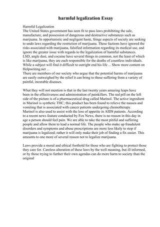 harmful legalization Essay
Harmful Legalization
The United States government has seen fit to pass laws prohibiting the sale,
manufacture, and possession of dangerous and destructive substances such as
marijuana. In opportunistic and negligent haste, fringe aspects of society are seeking
to undo laws regarding the restriction of marijuana. These factions have ignored the
risks associated with marijuana, falsified information regarding its medical use, and
ignore the greater issue with regards to the legalization of harmful substances.
LSD, angle dust, and cocaine have several things in common, not the least of which
is like marijuana, they are each responsible for the deaths of countless individuals.
While a subject will find it difficult to outright end his life ... Show more content on
Helpwriting.net ...
There are members of our society who argue that the potential harms of marijuana
are easily outweighed by the relief it can bring to those suffering from a variety of
painful, incurable diseases.
What they will not mention is that in the last twenty years amazing leaps have
been in the effectiveness and administration of painkillers. The red pill on the left
side of the picture is of a pharmaceutical drug called Marinol. The active ingredient
in Marinol is synthetic THC; this product has been found to relieve the nausea and
vomiting that is associated with cancer patients undergoing chemotherapy.
Marinol is also used to assist with the loss of appetite in AIDS patients. According
to a recent news feature conducted by Fox News, there is no reason in this day in
age a person should feel pain. We are able to take the most pitiful and suffering
people and allow them to lead a normal life. The people who make up fraudulent
disorders and symptoms and abuse prescriptions are more less likely to stop if
marijuana is legalized; rather it will only make their job of finding a fix easier. This
amounts to one more of several reason not to legalize marijuana.
Laws provide a moral and ethical foothold for those who are fighting to protect those
they care for. Careless alteration of these laws by the well meaning, but ill informed,
or by those trying to further their own agendas can do more harm to society than the
original
 