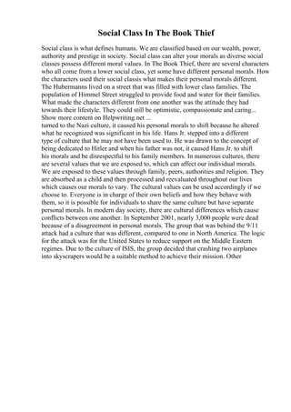 Social Class In The Book Thief
Social class is what defines humans. We are classified based on our wealth, power,
authority and prestige in society. Social class can alter your morals as diverse social
classes possess different moral values. In The Book Thief, there are several characters
who all come from a lower social class, yet some have different personal morals. How
the characters used their social classis what makes their personal morals different.
The Hubermanns lived on a street that was filled with lower class families. The
population of Himmel Street struggled to provide food and water for their families.
What made the characters different from one another was the attitude they had
towards their lifestyle. They could still be optimistic, compassionate and caring...
Show more content on Helpwriting.net ...
turned to the Nazi culture, it caused his personal morals to shift because he altered
what he recognized was significant in his life. Hans Jr. stepped into a different
type of culture that he may not have been used to. He was drawn to the concept of
being dedicated to Hitler and when his father was not, it caused Hans Jr. to shift
his morals and be disrespectful to his family members. In numerous cultures, there
are several values that we are exposed to, which can affect our individual morals.
We are exposed to these values through family, peers, authorities and religion. They
are absorbed as a child and then processed and reevaluated throughout our lives
which causes our morals to vary. The cultural values can be used accordingly if we
choose to. Everyone is in charge of their own beliefs and how they behave with
them, so it is possible for individuals to share the same culture but have separate
personal morals. In modern day society, there are cultural differences which cause
conflicts between one another. In September 2001, nearly 3,000 people were dead
because of a disagreement in personal morals. The group that was behind the 9/11
attack had a culture that was different, compared to one in North America. The logic
for the attack was for the United States to reduce support on the Middle Eastern
regimes. Due to the culture of ISIS, the group decided that crashing two airplanes
into skyscrapers would be a suitable method to achieve their mission. Other
 