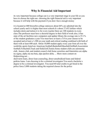 Why Is Financial Aid Important
its very important because college can is a very important stage in your life so you
have to choose the right one .choosing the right financial aid is very important
because it will help with the payment if you don t have enough money
it is located at 400 brizzellst college station,tx about 66% are admitted into the
school yearly and it is higher than most schools.It s about 27,452 dollars which
includes dorm and tuition it is for every teacher there are 100 students in every
class.The professor must have a doctoral degree in their field of work also, it has
state of the art facilities new computers and update library the average rate is 55.1%
of the student graduates a year.You must have at least a 3.0 in your classes to be
accepted and at least a 1,300 on your math and critical reading combined with both of
them with at least 600 each. About 10,000 student apply every year from all over the
world.the sports listed are American football,Basketball,Baseball,Softball,Association
football,Volleyball,Track and field,Golf,Tennis.Some student clubs are astronomy
club , honors club, and student council club.Some sororities and fraternities are alpha
nu sigma, alpha eta mu beta, alpa epsilon delta. ... Show more content on
Helpwriting.net ...
short term loans, direct loan counseling, direct unsubsidized loans and federal
perkins loans. I am choosing to be a criminal investigator.You need a bachelor s
degree to be a criminal investigator .You need 60 total credits to get hired in the
police force.5,000 students taking the required classes for the police
 
