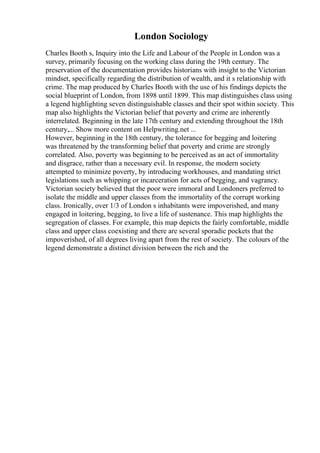 London Sociology
Charles Booth s, Inquiry into the Life and Labour of the People in London was a
survey, primarily focusing on the working class during the 19th century. The
preservation of the documentation provides historians with insight to the Victorian
mindset, specifically regarding the distribution of wealth, and it s relationship with
crime. The map produced by Charles Booth with the use of his findings depicts the
social blueprint of London, from 1898 until 1899. This map distinguishes class using
a legend highlighting seven distinguishable classes and their spot within society. This
map also highlights the Victorian belief that poverty and crime are inherently
interrelated. Beginning in the late 17th century and extending throughout the 18th
century,... Show more content on Helpwriting.net ...
However, beginning in the 18th century, the tolerance for begging and loitering
was threatened by the transforming belief that poverty and crime are strongly
correlated. Also, poverty was beginning to be perceived as an act of immortality
and disgrace, rather than a necessary evil. In response, the modern society
attempted to minimize poverty, by introducing workhouses, and mandating strict
legislations such as whipping or incarceration for acts of begging, and vagrancy.
Victorian society believed that the poor were immoral and Londoners preferred to
isolate the middle and upper classes from the immortality of the corrupt working
class. Ironically, over 1/3 of London s inhabitants were impoverished, and many
engaged in loitering, begging, to live a life of sustenance. This map highlights the
segregation of classes. For example, this map depicts the fairly comfortable, middle
class and upper class coexisting and there are several sporadic pockets that the
impoverished, of all degrees living apart from the rest of society. The colours of the
legend demonstrate a distinct division between the rich and the
 