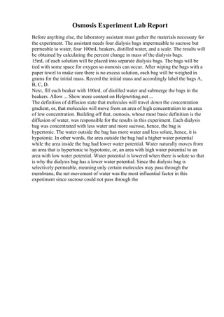 Osmosis Experiment Lab Report
Before anything else, the laboratory assistant must gather the materials necessary for
the experiment. The assistant needs four dialysis bags impermeable to sucrose but
permeable to water, four 100mL beakers, distilled water, and a scale. The results will
be obtained by calculating the percent change in mass of the dialysis bags.
15mL of each solution will be placed into separate dialysis bags. The bags will be
tied with some space for oxygen so osmosis can occur. After wiping the bags with a
paper towel to make sure there is no excess solution, each bag will be weighed in
grams for the initial mass. Record the initial mass and accordingly label the bags A,
B, C, D.
Next, fill each beaker with 100mL of distilled water and submerge the bags in the
beakers. Allow ... Show more content on Helpwriting.net ...
The definition of diffusion state that molecules will travel down the concentration
gradient, or, that molecules will move from an area of high concentration to an area
of low concentration. Building off that, osmosis, whose most basic definition is the
diffusion of water, was responsible for the results in this experiment. Each dialysis
bag was concentrated with less water and more sucrose, hence, the bag is
hypertonic. The water outside the bag has more water and less solute, hence, it is
hypotonic. In other words, the area outside the bag had a higher water potential
while the area inside the bag had lower water potential. Water naturally moves from
an area that is hypertonic to hypotonic, or, an area with high water potential to an
area with low water potential. Water potential is lowered when there is solute so that
is why the dialysis bag has a lower water potential. Since the dialysis bag is
selectively permeable, meaning only certain molecules may pass through the
membrane, the net movement of water was the most influential factor in this
experiment since sucrose could not pass through the
 