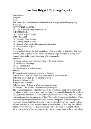How Does Height Affect Lung Capacity
Introduction:
Height is
Aim:
The aim of the experiment is to find out how or if height affects lung capacity
Variables:
DEPENDENT VARIABLE:
пѓ Size of balloon when filled with air
INDEPENDENT:
пѓ The test subjects height
CONTROLLED:
пѓ Elasticity of the balloon
пѓ Starting size of balloon
пѓ Amount of air breathed in (maximum capacity)
пѓ Gender of test subjects
Hypothesis:
It is hypothesized that the different heights of the test subjects will affect their lung
capacity. This is because taller people have larger lungs, therefore allowing their
oxygen intake to be greater than those of shorter people.
Materials:
пѓ Same size and shape balloons made of the same materials
пѓ 6 different size people
пѓ 2, 1 metre rulers
пѓ Human capable weight scales
Method:
1.The equipment was set up as shown in Diagram 1.
2.Breathe in to your maximum lung capacity (will be monitored)
3.Breathe out to let all air out into the balloon
4.Measure balloon height
5.Record data in a table
6.Repeat steps 1 5 thrice to allow maximum accuracy
7.Calculate ... Show more content on Helpwriting.net ...
The continuous pattern evident throughout the experiment is the increasing height
correlated to an increase in lung capacity. Another relationship between the results is
that, out of the three tests, the second test was smaller than the first while the third
test was larger than the second set of data. The results demonstrate that height affects
vital capacity (the greatest volume of air that can be expelled from the lungs after
maximum inhalation) (http://dictionary.reference.com/browse/vital+capacity). Lung
volume increases in taller individuals due to increased thorax and lung size. This is
because when someone is taller, the surface area of the lungs is enlarged, which
allows the volume of the lung to grow, since there is more space in the person s body
 