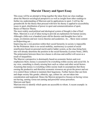 Marxist Theory and Sport Essay
This essay will be an attempt to bring together the ideas from our class readings
about the Marxist sociological perspective as well as insight from other readings to
further my understanding of Marxism and its applications to sport. I will lay the
groundwork for the theory then proceed with how his theory is applied to accessibility
issues in sport, distribution of power in sport and commercialization of sport.
Basics of Marxist Theory
The most widely used political and ideological system of thought is that of Karl
Marx. Marxism is a set of ideas trying to provide an explanation for human society.
Although a little over a hundred years old his theories and thoughts have led to
coups, revolutions and new waves theories and academics. As ... Show more content
on Helpwriting.net ...
Improving one s own position within their social hierarchy in society is impossible
for the Proletariat: there is no social mobility, meritocracy (a system of social
stratification based on personal merit) and/or ladder system, as the class being born
into will already determine the position in the social hierarchy (Lecture Notes, 2005).
The polarization between these two classes is obvious and conflict will occur as a
result of inequalities.
The Marxist s perspective is dominantly based on economic factors and over
emphasizes them; money is assumed to be everything within society and social life. In
my view, something is clearly missing here such as values and other social factors.
Assuming that money is everything within society leads to assumptions that those
owning the productive and therefore economic resources are given the power and use
it to control those without to maintain their hegemony. Further factors that can form
and shape society like gender, ethnicity, age, culture etc. are not taken into
consideration and neglected. Hence the Marxist perspective focuses on having versus
not having, earning versus not earning and powerful versus powerless.
Marxism and Sport
Marxism tries to identify which sports are accessible to whom. A recent example: in
contemporary
 