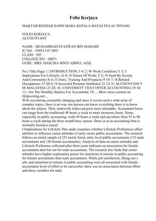 Folio Kerjaya
MAKTAB RENDAH SAINS MARA KEPALA BATAS PULAU PINANG
FOLIO KERJAYA:
ACCOUNTANT
NAME : MUHAMMAD SYAZWAN BIN MAHADI
IC NO. : 950513 07 5091
CLASS : 505
COLLEGE NO. : 08071
GURU :MRS. HASLINA BINTI ABDUL AZIZ
No.| Title| Page| 1.| INTRODUCTION| 3 4| 2.| W Work Condition| 5| 3.| I
Implications For Lifestyle.| 6| 4.| N Nature Of Work| 7| 5.| N Need By Society
And Community| 8| 6.| E Entry, Training And Prospects| 9 14| 7.| R Related
Occupations| 15 20| 8.| S Succesful Personal Attributes| 21 22| 9.| ACCOUNTANCY
IN MALAYSIA| 23 28| 10.| UNIVERSITY THAT OFFER ACCOUNTING| 29 34|
11.| Are The Monthly Salaries For Accountant.| 35| ... Show more content on
Helpwriting.net ...
With accounting constantly changing and since it covers such a wide array of
complex topics, there is no way one person can know everything there is to know
about the subject. Thus, teamwork makes projects more attainable. Accountant hours
can range from the traditional 40 hours a week to more strenuous hours. Some,
especially in public accounting, work 45 hours a week and anywhere from 55 to 80
hours a week during the three month busy season. Dress in at an accounting firm is
normally business casual.
I Implications for Lifestyle This study examines whether Lifestyle Preferences affect
attrition or influence career attitudes of early career public accountants. The research
follows an initial sample of 253 newly hired, entry level public accountants (133 male
accountants and 120 female accountants). Analysis of data on career attitudes and
Lifestyle Preference collected after three years indicates an association for female
accountants data but not for male accountants. The research also finds that career
attitudes have higher explanatory power for intentions to remain in public accounting
for female accountants than male accountants. While job satisfaction, liking one s
job, and intentions to remain in public accounting were all associated with female
accountants level of effort to be successful, there was no association between effort
and these variables for male
 
