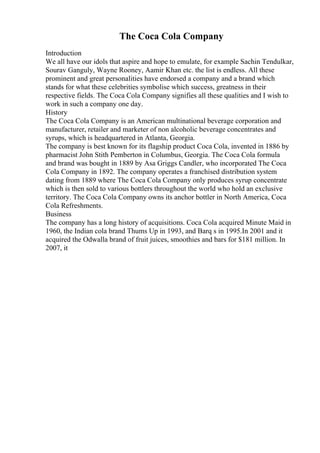 The Coca Cola Company
Introduction
We all have our idols that aspire and hope to emulate, for example Sachin Tendulkar,
Sourav Ganguly, Wayne Rooney, Aamir Khan etc. the list is endless. All these
prominent and great personalities have endorsed a company and a brand which
stands for what these celebrities symbolise which success, greatness in their
respective fields. The Coca Cola Company signifies all these qualities and I wish to
work in such a company one day.
History
The Coca Cola Company is an American multinational beverage corporation and
manufacturer, retailer and marketer of non alcoholic beverage concentrates and
syrups, which is headquartered in Atlanta, Georgia.
The company is best known for its flagship product Coca Cola, invented in 1886 by
pharmacist John Stith Pemberton in Columbus, Georgia. The Coca Cola formula
and brand was bought in 1889 by Asa Griggs Candler, who incorporated The Coca
Cola Company in 1892. The company operates a franchised distribution system
dating from 1889 where The Coca Cola Company only produces syrup concentrate
which is then sold to various bottlers throughout the world who hold an exclusive
territory. The Coca Cola Company owns its anchor bottler in North America, Coca
Cola Refreshments.
Business
The company has a long history of acquisitions. Coca Cola acquired Minute Maid in
1960, the Indian cola brand Thums Up in 1993, and Barq s in 1995.In 2001 and it
acquired the Odwalla brand of fruit juices, smoothies and bars for $181 million. In
2007, it
 