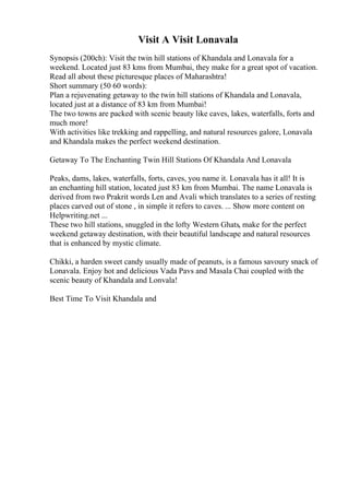 Visit A Visit Lonavala
Synopsis (200ch): Visit the twin hill stations of Khandala and Lonavala for a
weekend. Located just 83 kms from Mumbai, they make for a great spot of vacation.
Read all about these picturesque places of Maharashtra!
Short summary (50 60 words):
Plan a rejuvenating getaway to the twin hill stations of Khandala and Lonavala,
located just at a distance of 83 km from Mumbai!
The two towns are packed with scenic beauty like caves, lakes, waterfalls, forts and
much more!
With activities like trekking and rappelling, and natural resources galore, Lonavala
and Khandala makes the perfect weekend destination.
Getaway To The Enchanting Twin Hill Stations Of Khandala And Lonavala
Peaks, dams, lakes, waterfalls, forts, caves, you name it. Lonavala has it all! It is
an enchanting hill station, located just 83 km from Mumbai. The name Lonavala is
derived from two Prakrit words Len and Avali which translates to a series of resting
places carved out of stone , in simple it refers to caves. ... Show more content on
Helpwriting.net ...
These two hill stations, snuggled in the lofty Western Ghats, make for the perfect
weekend getaway destination, with their beautiful landscape and natural resources
that is enhanced by mystic climate.
Chikki, a harden sweet candy usually made of peanuts, is a famous savoury snack of
Lonavala. Enjoy hot and delicious Vada Pavs and Masala Chai coupled with the
scenic beauty of Khandala and Lonvala!
Best Time To Visit Khandala and
 