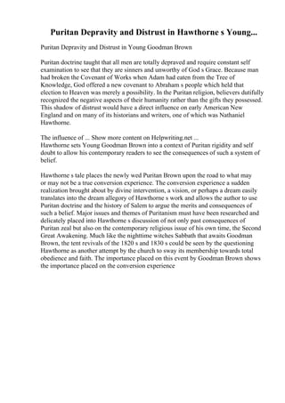Puritan Depravity and Distrust in Hawthorne s Young...
Puritan Depravity and Distrust in Young Goodman Brown
Puritan doctrine taught that all men are totally depraved and require constant self
examination to see that they are sinners and unworthy of God s Grace. Because man
had broken the Covenant of Works when Adam had eaten from the Tree of
Knowledge, God offered a new covenant to Abraham s people which held that
election to Heaven was merely a possibility. In the Puritan religion, believers dutifully
recognized the negative aspects of their humanity rather than the gifts they possessed.
This shadow of distrust would have a direct influence on early American New
England and on many of its historians and writers, one of which was Nathaniel
Hawthorne.
The influence of ... Show more content on Helpwriting.net ...
Hawthorne sets Young Goodman Brown into a context of Puritan rigidity and self
doubt to allow his contemporary readers to see the consequences of such a system of
belief.
Hawthorne s tale places the newly wed Puritan Brown upon the road to what may
or may not be a true conversion experience. The conversion experience a sudden
realization brought about by divine intervention, a vision, or perhaps a dream easily
translates into the dream allegory of Hawthorne s work and allows the author to use
Puritan doctrine and the history of Salem to argue the merits and consequences of
such a belief. Major issues and themes of Puritanism must have been researched and
delicately placed into Hawthorne s discussion of not only past consequences of
Puritan zeal but also on the contemporary religious issue of his own time, the Second
Great Awakening. Much like the nighttime witches Sabbath that awaits Goodman
Brown, the tent revivals of the 1820 s and 1830 s could be seen by the questioning
Hawthorne as another attempt by the church to sway its membership towards total
obedience and faith. The importance placed on this event by Goodman Brown shows
the importance placed on the conversion experience
 