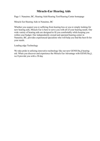 Miracle-Ear Hearing Aids
Page 1: Nanaimo, BC, Hearing Aids/Hearing Test/Hearing Center homepage
Miracle Ear Hearing Aids in Nanaimo, BC
Whether you suspect you re suffering from hearing loss or you re simply looking for
new hearing aids, Miracle Ear is here to serve you with all of your hearing needs. Our
wide variety of hearing aids are designed to fit you comfortably while keeping you
within your budget. Our independently owned and operated hearing center in
Nanaimo, BC, provides experienced specialists who will help you find the best fit for
your needs.
Leading edge Technology
We take pride in utilizing innovative technology like our new GENIUSв„ў hearing
aid. When you discover and experience the Miracle Ear Advantage with GENIUSв„ў,
we ll provide you with a 30 day
 