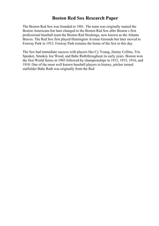 Boston Red Sox Research Paper
The Boston Red Sox was founded in 1901. The team was originally named the
Boston Americans but later changed to the Boston Red Sox after Boston s first
professional baseball team the Boston Red Stockings, now known as the Atlanta
Braves. The Red Sox first played Huntington Avenue Grounds but later moved to
Fenway Park in 1912. Fenway Park remains the home of the Sox to this day.
The Sox had immediate success with players like Cy Young, Jimmy Collins, Tris
Speaker, Smokey Joe Wood, and Babe Ruththroughout its early years. Boston won
the first World Series in 1903 followed by championships in 1912, 1915, 1916, and
1918. One of the most well known baseball players in history, pitcher turned
outfielder Babe Ruth was originally from the Red
 