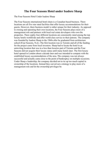 The Four Seasons Hotel under Isadore Sharp
The Four Seasons Hotel Under Isadore Sharp
The Four Seasons international hotel chain is a Canadian based business. There
locations are all five star rated facilities that offer luxury accommodations for their
guests. However, there business model is rather unique for their industry. As opposed
to owning and operating their own locations, the Four Seasons plays more of a
management role and partners with local real estate developers who own the
properties. There eighty four different locations are consistently rated among the top
luxury hotels worldwide and offer world class service to their patrons. The company
was founded by Isadore Sharp in the 1960s after he graduated from architecture
school (Four Seasons, N.d.). The first location was in Toronto and all of the funding
for the project came from local investors. Sharp had to locate the hotel in an
uninviting location that was in a less than luxuries part of Toronto and the Four
Seasons did not acquire their luxury status until many hotels later. The first luxury
hotel opened in London about a decade later and was intended to compete with the
established luxury accommodations of the area. The company was not always
successful and actually came close to the point of bankruptcy on multiple occasions.
Under Sharp s leadership, the company decided not to tie up too much capital in
ownership of the locations. Instead they carved out a strategy to play more of a
management role and let the ownership privileges be
 