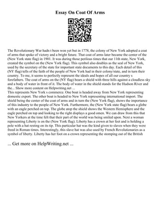 Essay On Coat Of Arms
The Revolutionary War hadn t been won yet but in 1778, the colony of New York adopted a coat
of arms that spoke of victory and a bright future. That coat of arms later became the center of the
(New York state flag) in 1901. It was during those perilous times that our 11th state, New York,
created the symbol on the (New York flag). This symbol also doubles as the seal of New York,
used by the secretary of the state for important state documents to this day. Each detail of this
(NY flag) tells of the faith of the people of New York had in their colony/state, and in turn their
country. To me, it seems to perfectly represent the ideals and hopes of all our country s
forefathers. The coat of arms on the (NY flag) bears a shield with three hills against a cloudless sky
and a body of water in front of it. The body of water in the shield stands for the Hudson River and
the... Show more content on Helpwriting.net ...
This represents New York s commerce. One boat is headed away from New York representing
domestic export. The other boat is headed to New York representing international import. The
shield being the center of the coat of arms and in turn the (New York flag), shows the importance
of this industry to the people of New York. Furthermore, the (New York state flag) bears a globe
with an eagle perched on top. The globe atop the shield shows the Western Hemisphere and the
eagle perched on top and looking to the right displays a good omen. We can draw from this that
New Yorkers at the time felt that their part of the world was being smiled upon. Next a woman
representing Liberty is on the (New York flag). Liberty has a crown at her feet and is holding a
pole with a hat resting on its tip. This particular hat was the kind given to slaves when they were
freed in Roman times. Interestingly, this slave hat was also used by French Revolutionaries as a
symbol of liberty. Liberty has her foot on a crown representing the stomping out of the British
... Get more on HelpWriting.net ...
 