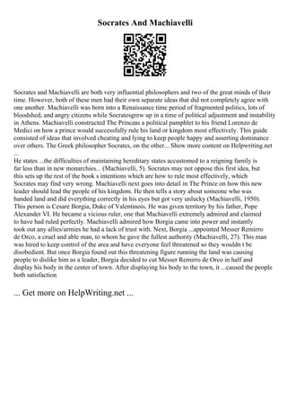 Socrates And Machiavelli
Socrates and Machiavelli are both very influential philosophers and two of the great minds of their
time. However, both of these men had their own separate ideas that did not completely agree with
one another. Machiavelli was born into a Renaissance time period of fragmented politics, lots of
bloodshed, and angry citizens while Socratesgrew up in a time of political adjustment and instability
in Athens. Machiavelli constructed The Princeas a political pamphlet to his friend Lorenzo de
Medici on how a prince would successfully rule his land or kingdom most effectively. This guide
consisted of ideas that involved cheating and lying to keep people happy and asserting dominance
over others. The Greek philosopher Socrates, on the other... Show more content on Helpwriting.net
...
He states ...the difficulties of maintaining hereditary states accustomed to a reigning family is
far less than in new monarchies... (Machiavelli, 5). Socrates may not oppose this first idea, but
this sets up the rest of the book s intentions which are how to rule most effectively, which
Socrates may find very wrong. Machiavelli next goes into detail in The Prince on how this new
leader should lead the people of his kingdom. He then tells a story about someone who was
handed land and did everything correctly in his eyes but got very unlucky (Machiavelli, 1950).
This person is Cesare Borgia, Duke of Valentinois. He was given territory by his father, Pope
Alexander VI. He became a vicious ruler, one that Machiavelli extremely admired and claimed
to have had ruled perfectly. Machiavelli admired how Borgia came into power and instantly
took out any allies/armies he had a lack of trust with. Next, Borgia ...appointed Messer Remirro
de Orco, a cruel and able man, to whom he gave the fullest authority (Machiavelli, 27). This man
was hired to keep control of the area and have everyone feel threatened so they wouldn t be
disobedient. But once Borgia found out this threatening figure running the land was causing
people to dislike him as a leader, Borgia decided to cut Messer Remirro de Orco in half and
display his body in the center of town. After displaying his body to the town, it ...caused the people
both satisfaction
... Get more on HelpWriting.net ...
 