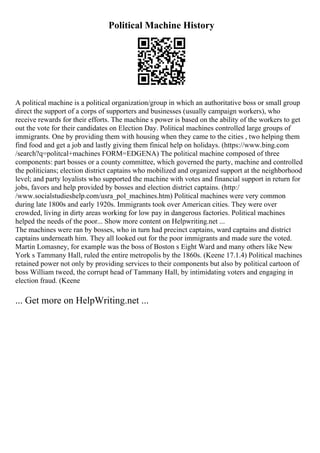 Political Machine History
A political machine is a political organization/group in which an authoritative boss or small group
direct the support of a corps of supporters and businesses (usually campaign workers), who
receive rewards for their efforts. The machine s power is based on the ability of the workers to get
out the vote for their candidates on Election Day. Political machines controlled large groups of
immigrants. One by providing them with housing when they came to the cities , two helping them
find food and get a job and lastly giving them finical help on holidays. (https://www.bing.com
/search?q=politcal+machines FORM=EDGENA) The political machine composed of three
components: part bosses or a county committee, which governed the party, machine and controlled
the politicians; election district captains who mobilized and organized support at the neighborhood
level; and party loyalists who supported the machine with votes and financial support in return for
jobs, favors and help provided by bosses and election district captains. (http:/
/www.socialstudieshelp.com/usra_pol_machines.htm) Political machines were very common
during late 1800s and early 1920s. Immigrants took over American cities. They were over
crowded, living in dirty areas working for low pay in dangerous factories. Political machines
helped the needs of the poor... Show more content on Helpwriting.net ...
The machines were ran by bosses, who in turn had precinct captains, ward captains and district
captains underneath him. They all looked out for the poor immigrants and made sure the voted.
Martin Lomasney, for example was the boss of Boston s Eight Ward and many others like New
York s Tammany Hall, ruled the entire metropolis by the 1860s. (Keene 17.1.4) Political machines
retained power not only by providing services to their components but also by political cartoon of
boss William tweed, the corrupt head of Tammany Hall, by intimidating voters and engaging in
election fraud. (Keene
... Get more on HelpWriting.net ...
 