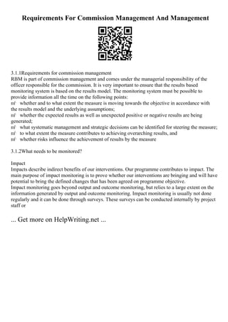 Requirements For Commission Management And Management
3.1.1Requirements for commission management
RBM is part of commission management and comes under the managerial responsibility of the
officer responsible for the commission. It is very important to ensure that the results based
monitoring system is based on the results model. The monitoring system must be possible to
provide information all the time on the following points:
пѓ whether and to what extent the measure is moving towards the objective in accordance with
the results model and the underlying assumptions;
пѓ whether the expected results as well as unexpected positive or negative results are being
generated;
пѓ what systematic management and strategic decisions can be identified for steering the measure;
пѓ to what extent the measure contributes to achieving overarching results, and
пѓ whether risks influence the achievement of results by the measure
3.1.2What needs to be monitored?
Impact
Impacts describe indirect benefits of our interventions. Our programme contributes to impact. The
main purpose of impact monitoring is to prove whether our interventions are bringing and will have
potential to bring the defined changes that has been agreed on programme objective.
Impact monitoring goes beyond output and outcome monitoring, but relies to a large extent on the
information generated by output and outcome monitoring. Impact monitoring is usually not done
regularly and it can be done through surveys. These surveys can be conducted internally by project
staff or
... Get more on HelpWriting.net ...
 