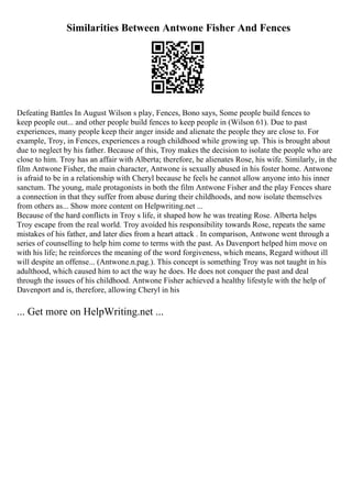 Similarities Between Antwone Fisher And Fences
Defeating Battles In August Wilson s play, Fences, Bono says, Some people build fences to
keep people out... and other people build fences to keep people in (Wilson 61). Due to past
experiences, many people keep their anger inside and alienate the people they are close to. For
example, Troy, in Fences, experiences a rough childhood while growing up. This is brought about
due to neglect by his father. Because of this, Troy makes the decision to isolate the people who are
close to him. Troy has an affair with Alberta; therefore, he alienates Rose, his wife. Similarly, in the
film Antwone Fisher, the main character, Antwone is sexually abused in his foster home. Antwone
is afraid to be in a relationship with Cheryl because he feels he cannot allow anyone into his inner
sanctum. The young, male protagonists in both the film Antwone Fisher and the play Fences share
a connection in that they suffer from abuse during their childhoods, and now isolate themselves
from others as... Show more content on Helpwriting.net ...
Because of the hard conflicts in Troy s life, it shaped how he was treating Rose. Alberta helps
Troy escape from the real world. Troy avoided his responsibility towards Rose, repeats the same
mistakes of his father, and later dies from a heart attack . In comparison, Antwone went through a
series of counselling to help him come to terms with the past. As Davenport helped him move on
with his life; he reinforces the meaning of the word forgiveness, which means, Regard without ill
will despite an offense... (Antwone.n.pag.). This concept is something Troy was not taught in his
adulthood, which caused him to act the way he does. He does not conquer the past and deal
through the issues of his childhood. Antwone Fisher achieved a healthy lifestyle with the help of
Davenport and is, therefore, allowing Cheryl in his
... Get more on HelpWriting.net ...
 